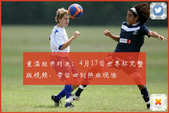 重温经典对决：4月17日世界杯完整版视频，带你回到热血现场