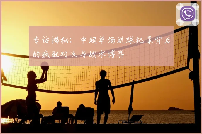 专访揭秘：中超单场进球纪录背后的疯狂对决与战术博弈