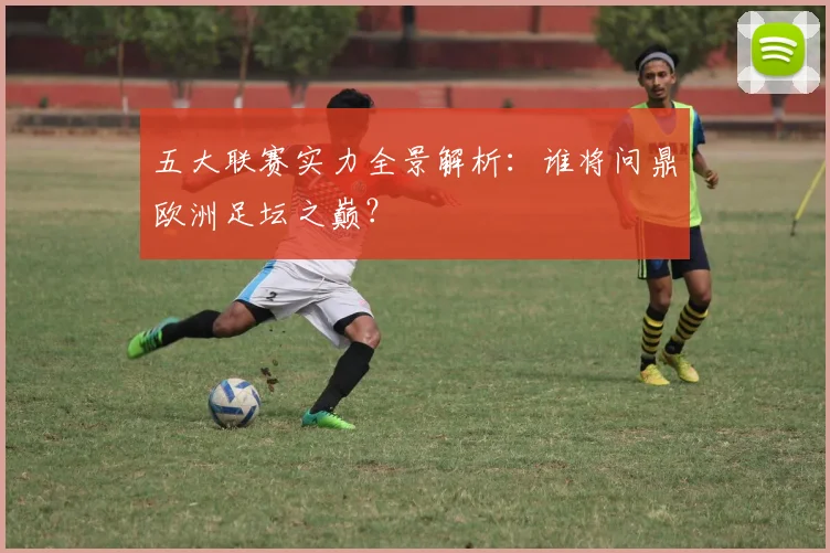 五大联赛实力全景解析：谁将问鼎欧洲足坛之巅？
