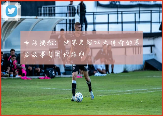 专访揭秘：世界足坛四大传奇的幕后故事与时代烙印