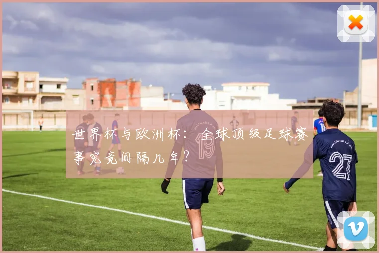 世界杯与欧洲杯：全球顶级足球赛事究竟间隔几年？