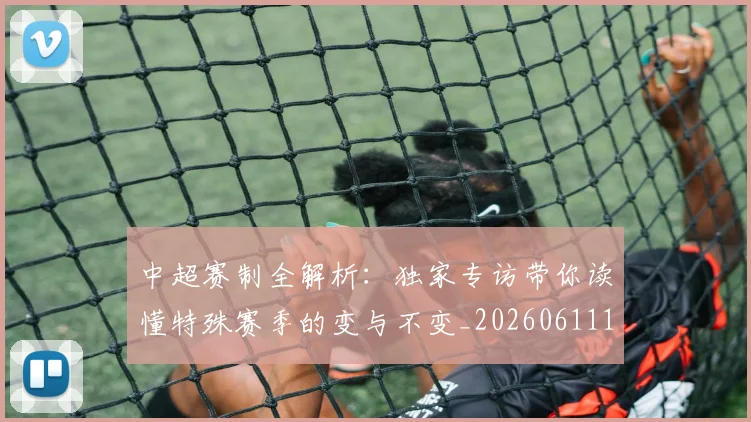 中超赛制全解析：独家专访带你读懂特殊赛季的变与不变_20260611140923