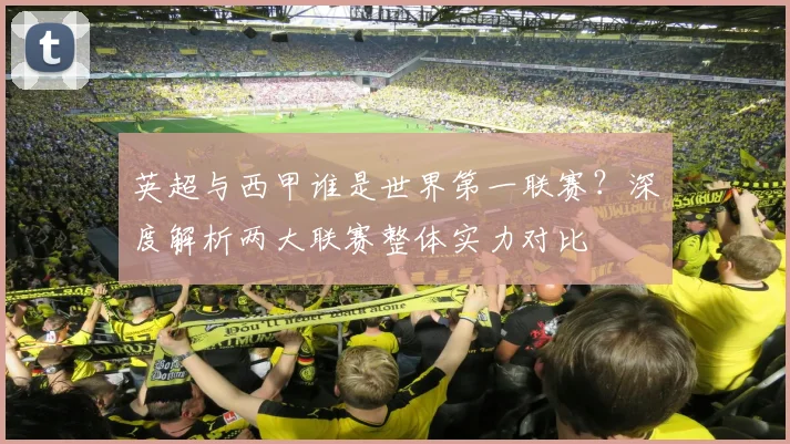 英超与西甲谁是世界第一联赛?深度解析两大联赛整体实力对比