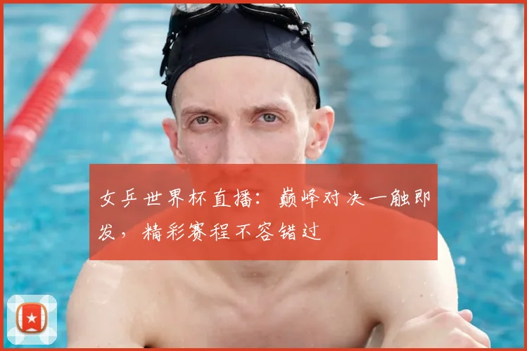 女乒世界杯直播：巅峰对决一触即发，精彩赛程不容错过